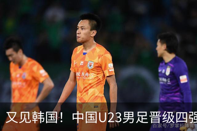 又见韩国！中国U23男足晋级四强，真正的考验来了