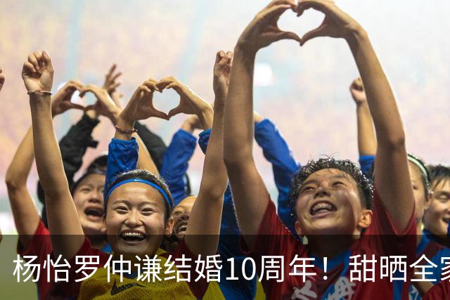 杨怡罗仲谦结婚10周年！甜晒全家福，当年不被看好如今甜到漏